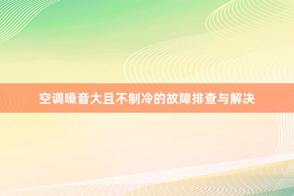 空调噪音大且不制冷的故障排查与解决